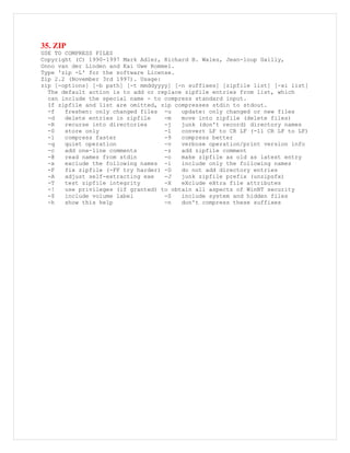 35. ZIP
USE TO COMPRESS FILES
Copyright (C) 1990-1997 Mark Adler, Richard B. Wales, Jean-loup Gailly,
Onno van der Linden and Kai Uwe Rommel.
Type 'zip -L' for the software License.
Zip 2.2 (November 3rd 1997). Usage:
zip [-options] [-b path] [-t mmddyyyy] [-n suffixes] [zipfile list] [-xi list]
The default action is to add or replace zipfile entries from list, which
can include the special name - to compress standard input.
If zipfile and list are omitted, zip compresses stdin to stdout.
-f freshen: only changed files -u update: only changed or new files
-d delete entries in zipfile -m move into zipfile (delete files)
-R recurse into directories -j junk (don't record) directory names
-0 store only -l convert LF to CR LF (-ll CR LF to LF)
-1 compress faster -9 compress better
-q quiet operation -v verbose operation/print version info
-c add one-line comments -z add zipfile comment
-@ read names from stdin -o make zipfile as old as latest entry
-x exclude the following names -i include only the following names
-F fix zipfile (-FF try harder) -D do not add directory entries
-A adjust self-extracting exe -J junk zipfile prefix (unzipsfx)
-T test zipfile integrity -X eXclude eXtra file attributes
-! use privileges (if granted) to obtain all aspects of WinNT security
-$ include volume label -S include system and hidden files
-h show this help -n don't compress these suffixes
 