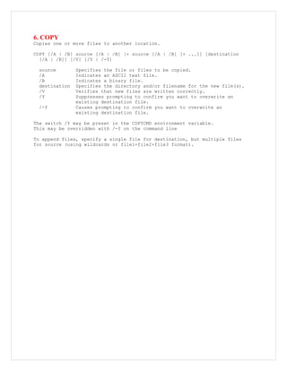 6. COPY
Copies one or more files to another location.
COPY [/A | /B] source [/A | /B] [+ source [/A | /B] [+ ...]] [destination
[/A | /B]] [/V] [/Y | /-Y]
source Specifies the file or files to be copied.
/A Indicates an ASCII text file.
/B Indicates a binary file.
destination Specifies the directory and/or filename for the new file(s).
/V Verifies that new files are written correctly.
/Y Suppresses prompting to confirm you want to overwrite an
existing destination file.
/-Y Causes prompting to confirm you want to overwrite an
existing destination file.
The switch /Y may be preset in the COPYCMD environment variable.
This may be overridden with /-Y on the command line
To append files, specify a single file for destination, but multiple files
for source (using wildcards or file1+file2+file3 format).
 