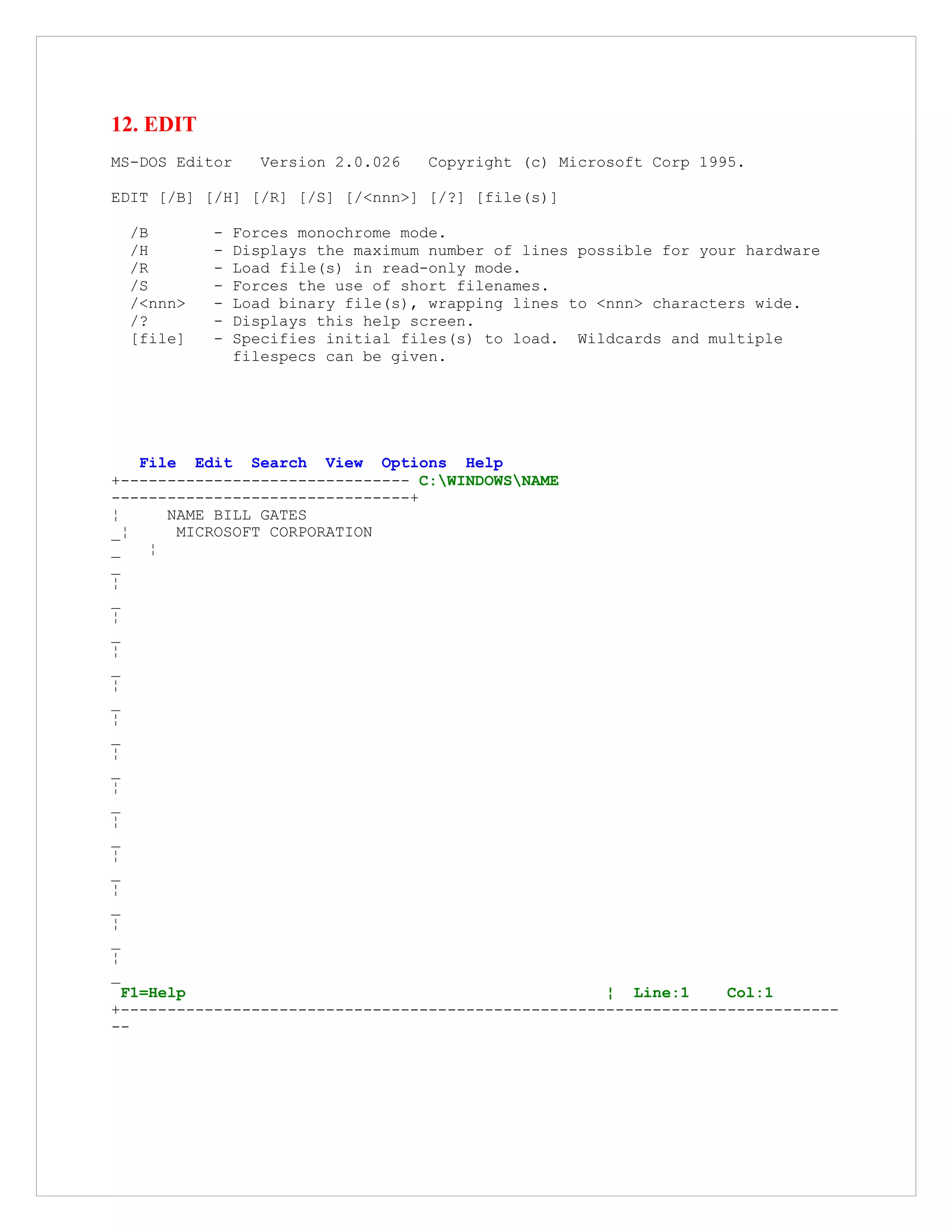12. EDIT
MS-DOS Editor Version 2.0.026 Copyright (c) Microsoft Corp 1995.
EDIT [/B] [/H] [/R] [/S] [/<nnn>] [/?] [file(s)]
/B - Forces monochrome mode.
/H - Displays the maximum number of lines possible for your hardware
/R - Load file(s) in read-only mode.
/S - Forces the use of short filenames.
/<nnn> - Load binary file(s), wrapping lines to <nnn> characters wide.
/? - Displays this help screen.
[file] - Specifies initial files(s) to load. Wildcards and multiple
filespecs can be given.
File Edit Search View Options Help
+------------------------------- C:WINDOWSNAME
--------------------------------+
¦ NAME BILL GATES
_¦ MICROSOFT CORPORATION
_ ¦
_
¦
_
¦
_
¦
_
¦
_
¦
_
¦
_
¦
_
¦
_
¦
_
¦
_
¦
_
¦
_
F1=Help ¦ Line:1 Col:1
+-----------------------------------------------------------------------------
--
 