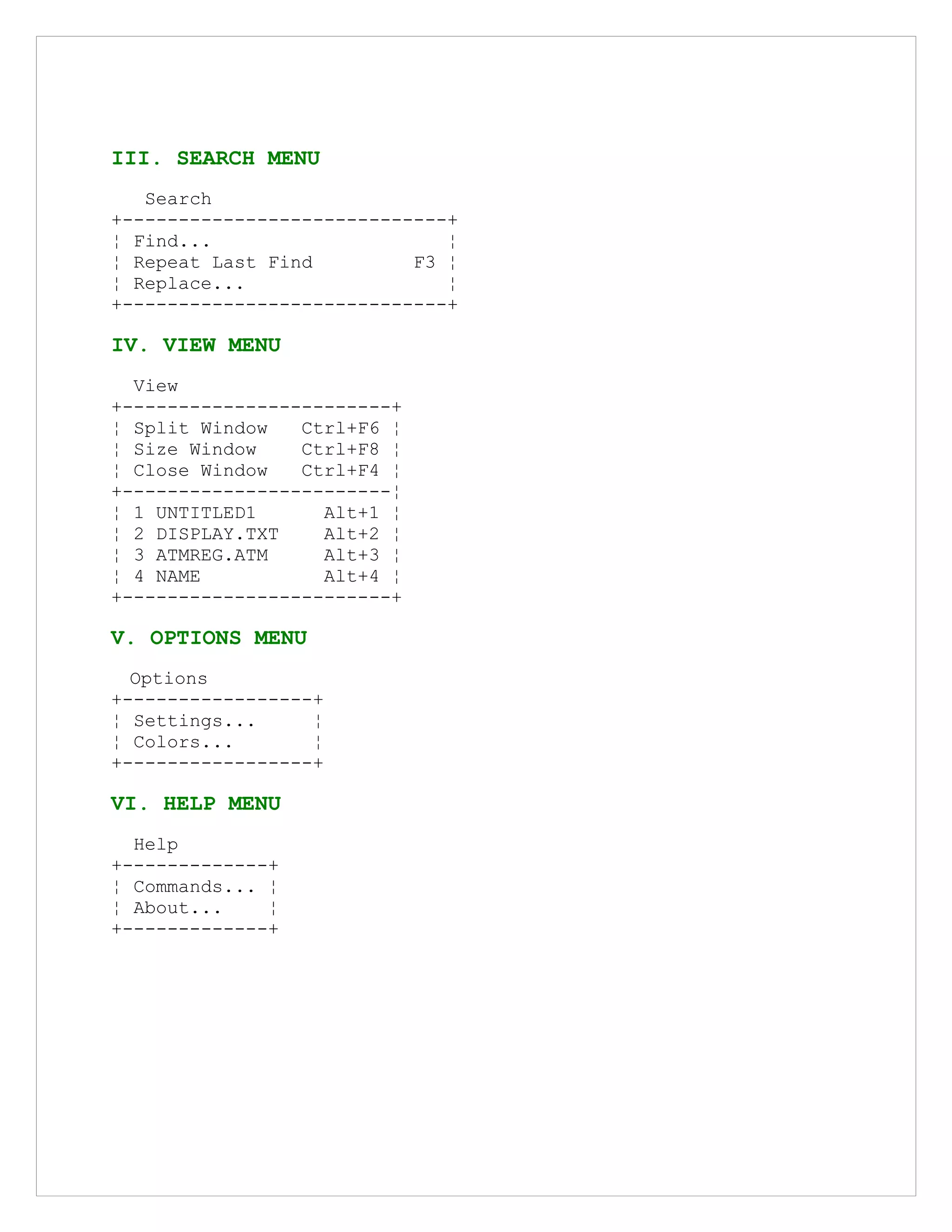 III. SEARCH MENU
Search
+-----------------------------+
¦ Find... ¦
¦ Repeat Last Find F3 ¦
¦ Replace... ¦
+-----------------------------+
IV. VIEW MENU
View
+------------------------+
¦ Split Window Ctrl+F6 ¦
¦ Size Window Ctrl+F8 ¦
¦ Close Window Ctrl+F4 ¦
+------------------------¦
¦ 1 UNTITLED1 Alt+1 ¦
¦ 2 DISPLAY.TXT Alt+2 ¦
¦ 3 ATMREG.ATM Alt+3 ¦
¦ 4 NAME Alt+4 ¦
+------------------------+
V. OPTIONS MENU
Options
+-----------------+
¦ Settings... ¦
¦ Colors... ¦
+-----------------+
VI. HELP MENU
Help
+-------------+
¦ Commands... ¦
¦ About... ¦
+-------------+
 