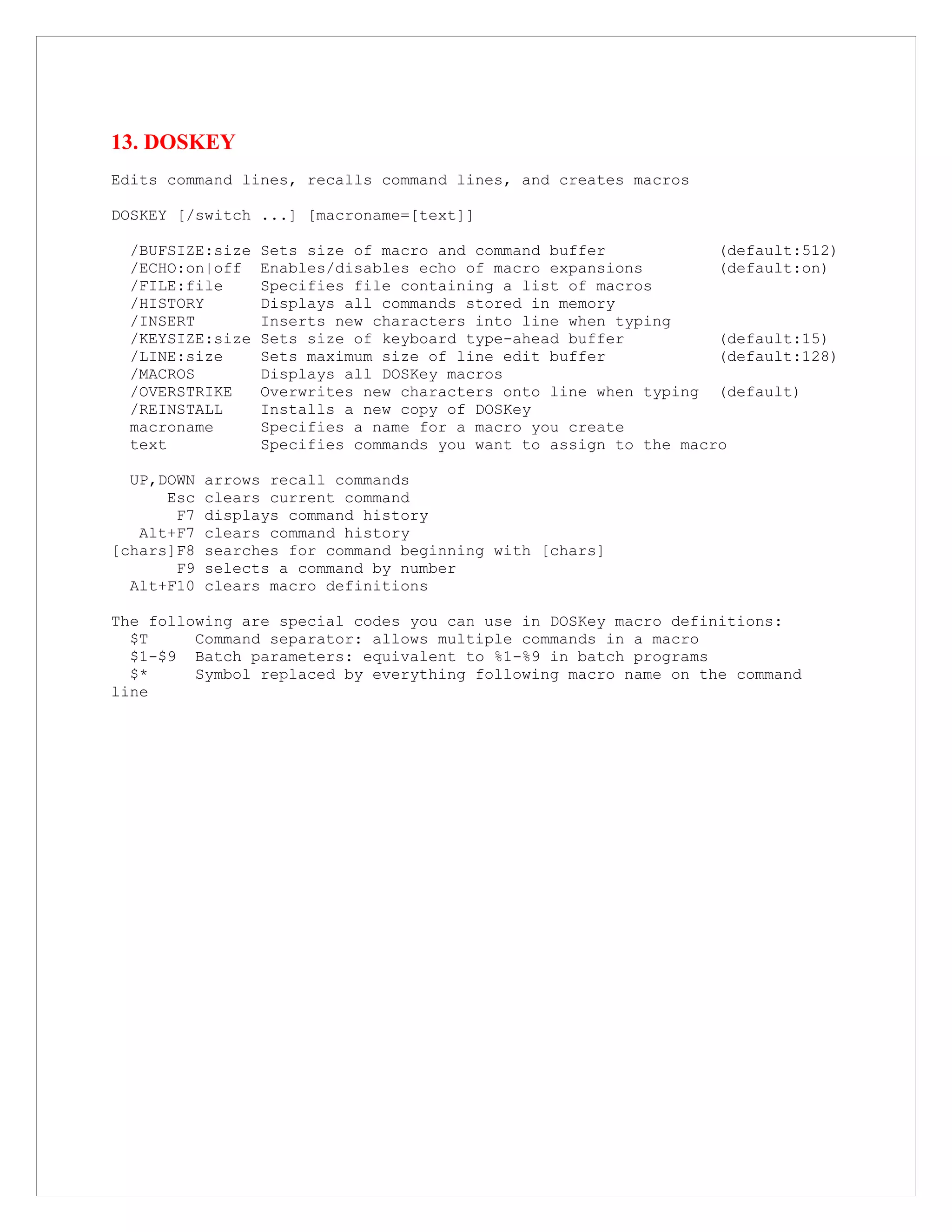 13. DOSKEY
Edits command lines, recalls command lines, and creates macros
DOSKEY [/switch ...] [macroname=[text]]
/BUFSIZE:size Sets size of macro and command buffer (default:512)
/ECHO:on|off Enables/disables echo of macro expansions (default:on)
/FILE:file Specifies file containing a list of macros
/HISTORY Displays all commands stored in memory
/INSERT Inserts new characters into line when typing
/KEYSIZE:size Sets size of keyboard type-ahead buffer (default:15)
/LINE:size Sets maximum size of line edit buffer (default:128)
/MACROS Displays all DOSKey macros
/OVERSTRIKE Overwrites new characters onto line when typing (default)
/REINSTALL Installs a new copy of DOSKey
macroname Specifies a name for a macro you create
text Specifies commands you want to assign to the macro
UP,DOWN arrows recall commands
Esc clears current command
F7 displays command history
Alt+F7 clears command history
[chars]F8 searches for command beginning with [chars]
F9 selects a command by number
Alt+F10 clears macro definitions
The following are special codes you can use in DOSKey macro definitions:
$T Command separator: allows multiple commands in a macro
$1-$9 Batch parameters: equivalent to %1-%9 in batch programs
$* Symbol replaced by everything following macro name on the command
line
 