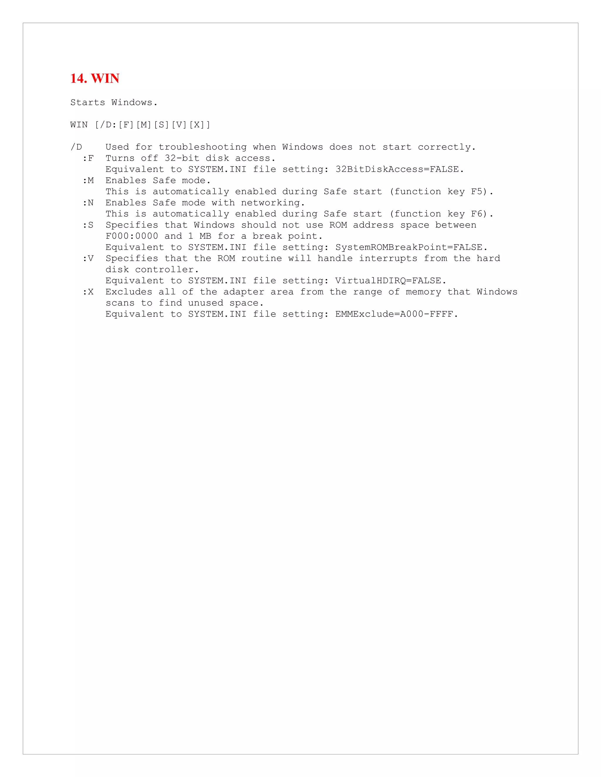 14. WIN
Starts Windows.
WIN [/D:[F][M][S][V][X]]
/D Used for troubleshooting when Windows does not start correctly.
:F Turns off 32-bit disk access.
Equivalent to SYSTEM.INI file setting: 32BitDiskAccess=FALSE.
:M Enables Safe mode.
This is automatically enabled during Safe start (function key F5).
:N Enables Safe mode with networking.
This is automatically enabled during Safe start (function key F6).
:S Specifies that Windows should not use ROM address space between
F000:0000 and 1 MB for a break point.
Equivalent to SYSTEM.INI file setting: SystemROMBreakPoint=FALSE.
:V Specifies that the ROM routine will handle interrupts from the hard
disk controller.
Equivalent to SYSTEM.INI file setting: VirtualHDIRQ=FALSE.
:X Excludes all of the adapter area from the range of memory that Windows
scans to find unused space.
Equivalent to SYSTEM.INI file setting: EMMExclude=A000-FFFF.
 
