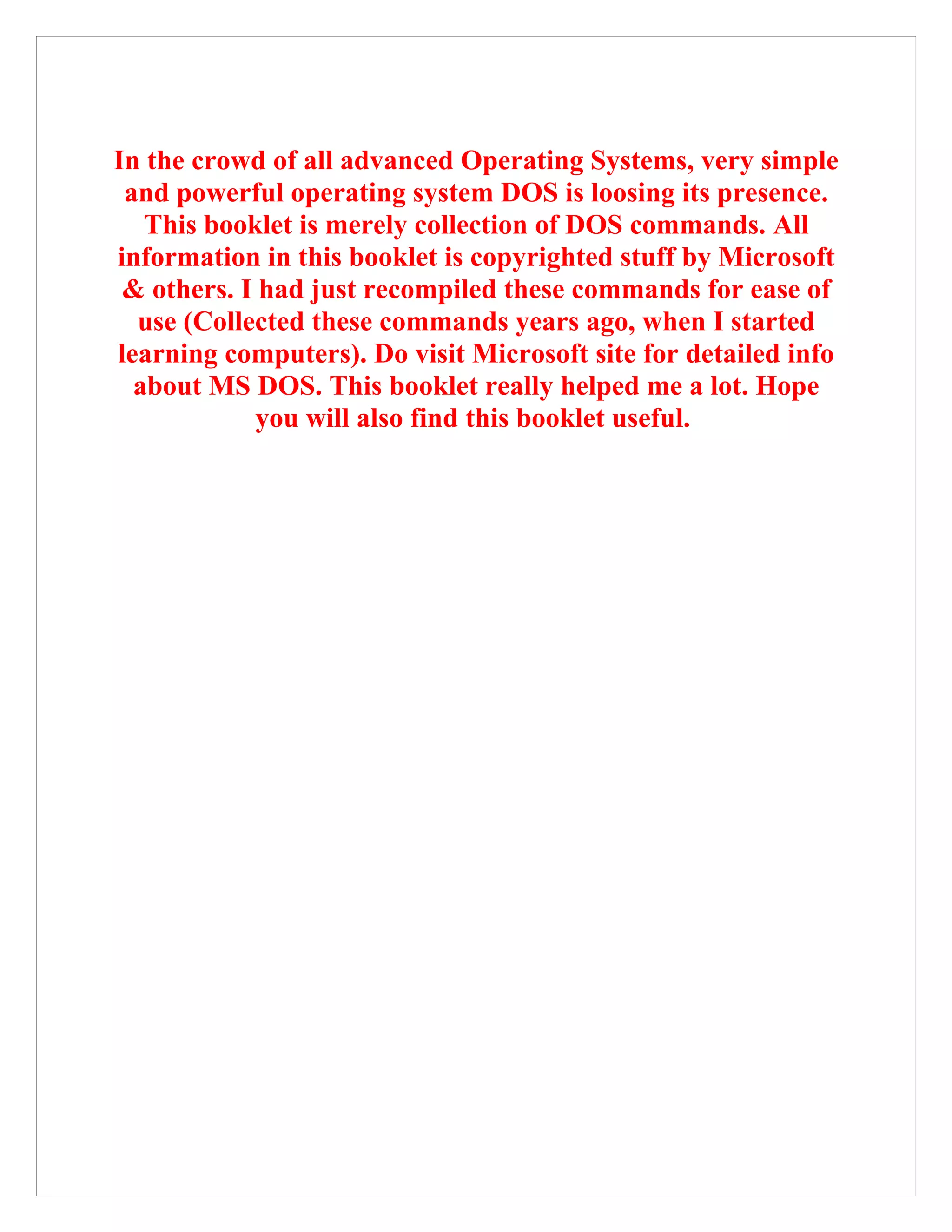 In the crowd of all advanced Operating Systems, very simple
and powerful operating system DOS is loosing its presence.
This booklet is merely collection of DOS commands. All
information in this booklet is copyrighted stuff by Microsoft
& others. I had just recompiled these commands for ease of
use (Collected these commands years ago, when I started
learning computers). Do visit Microsoft site for detailed info
about MS DOS. This booklet really helped me a lot. Hope
you will also find this booklet useful.
 