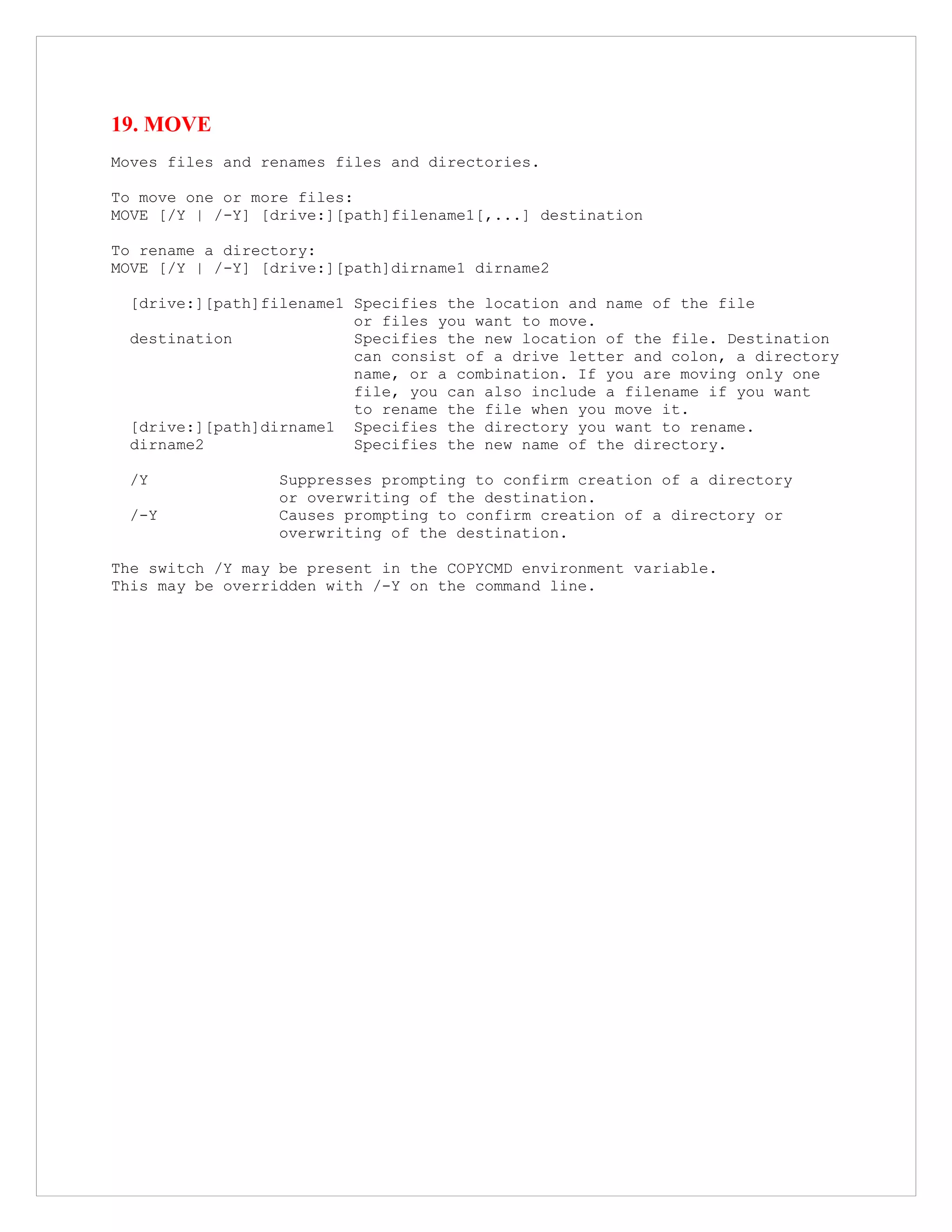 19. MOVE
Moves files and renames files and directories.
To move one or more files:
MOVE [/Y | /-Y] [drive:][path]filename1[,...] destination
To rename a directory:
MOVE [/Y | /-Y] [drive:][path]dirname1 dirname2
[drive:][path]filename1 Specifies the location and name of the file
or files you want to move.
destination Specifies the new location of the file. Destination
can consist of a drive letter and colon, a directory
name, or a combination. If you are moving only one
file, you can also include a filename if you want
to rename the file when you move it.
[drive:][path]dirname1 Specifies the directory you want to rename.
dirname2 Specifies the new name of the directory.
/Y Suppresses prompting to confirm creation of a directory
or overwriting of the destination.
/-Y Causes prompting to confirm creation of a directory or
overwriting of the destination.
The switch /Y may be present in the COPYCMD environment variable.
This may be overridden with /-Y on the command line.
 