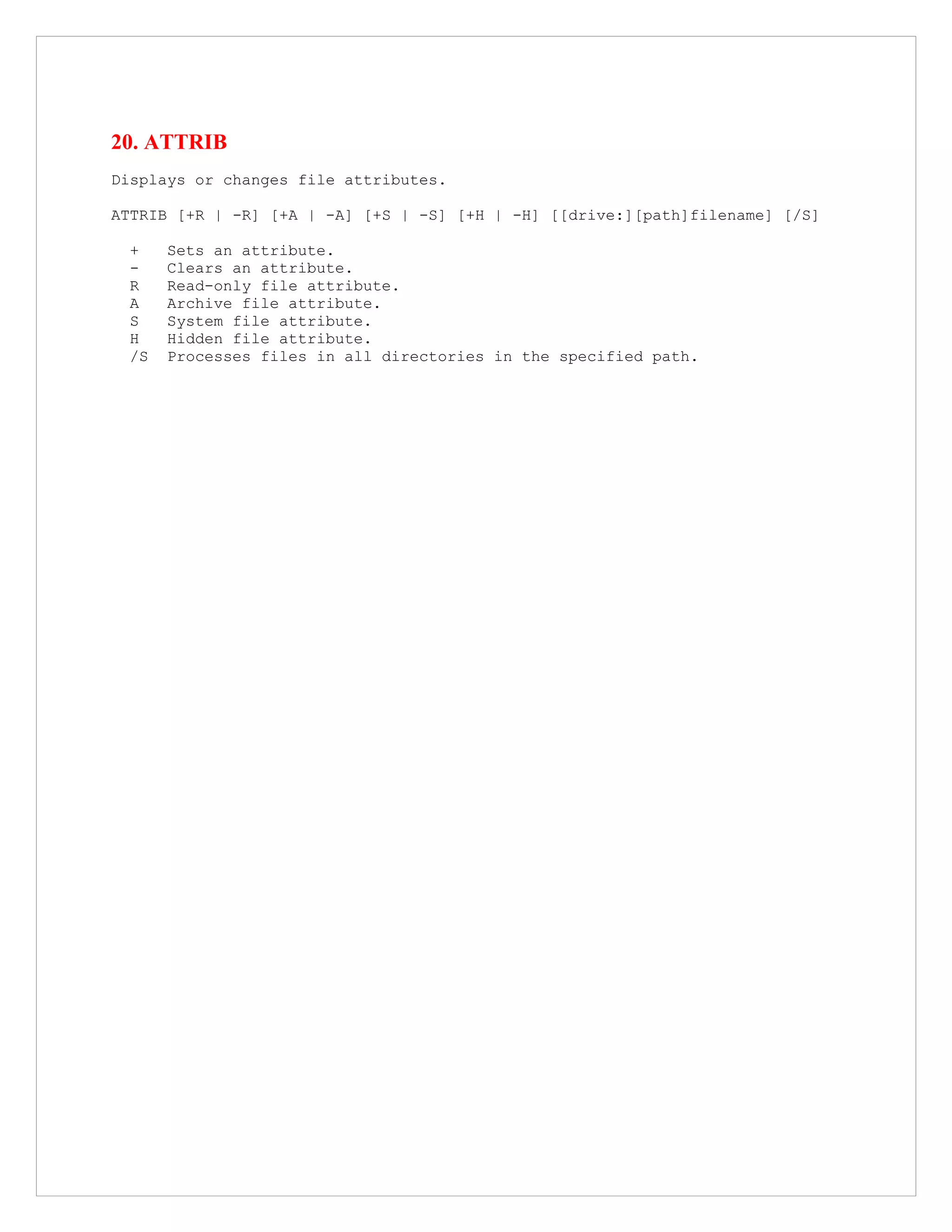 20. ATTRIB
Displays or changes file attributes.
ATTRIB [+R | -R] [+A | -A] [+S | -S] [+H | -H] [[drive:][path]filename] [/S]
+ Sets an attribute.
- Clears an attribute.
R Read-only file attribute.
A Archive file attribute.
S System file attribute.
H Hidden file attribute.
/S Processes files in all directories in the specified path.
 