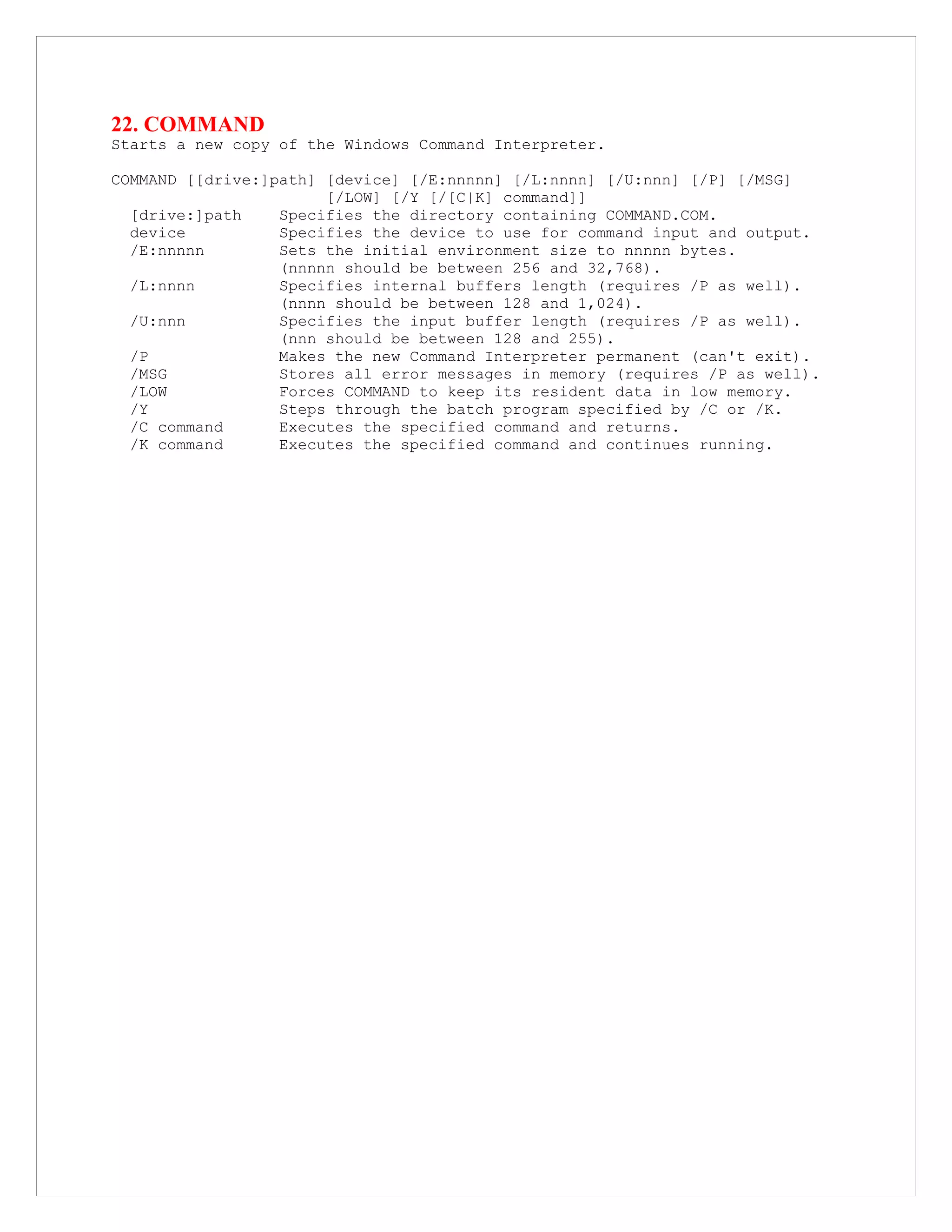 22. COMMAND
Starts a new copy of the Windows Command Interpreter.
COMMAND [[drive:]path] [device] [/E:nnnnn] [/L:nnnn] [/U:nnn] [/P] [/MSG]
[/LOW] [/Y [/[C|K] command]]
[drive:]path Specifies the directory containing COMMAND.COM.
device Specifies the device to use for command input and output.
/E:nnnnn Sets the initial environment size to nnnnn bytes.
(nnnnn should be between 256 and 32,768).
/L:nnnn Specifies internal buffers length (requires /P as well).
(nnnn should be between 128 and 1,024).
/U:nnn Specifies the input buffer length (requires /P as well).
(nnn should be between 128 and 255).
/P Makes the new Command Interpreter permanent (can't exit).
/MSG Stores all error messages in memory (requires /P as well).
/LOW Forces COMMAND to keep its resident data in low memory.
/Y Steps through the batch program specified by /C or /K.
/C command Executes the specified command and returns.
/K command Executes the specified command and continues running.
 