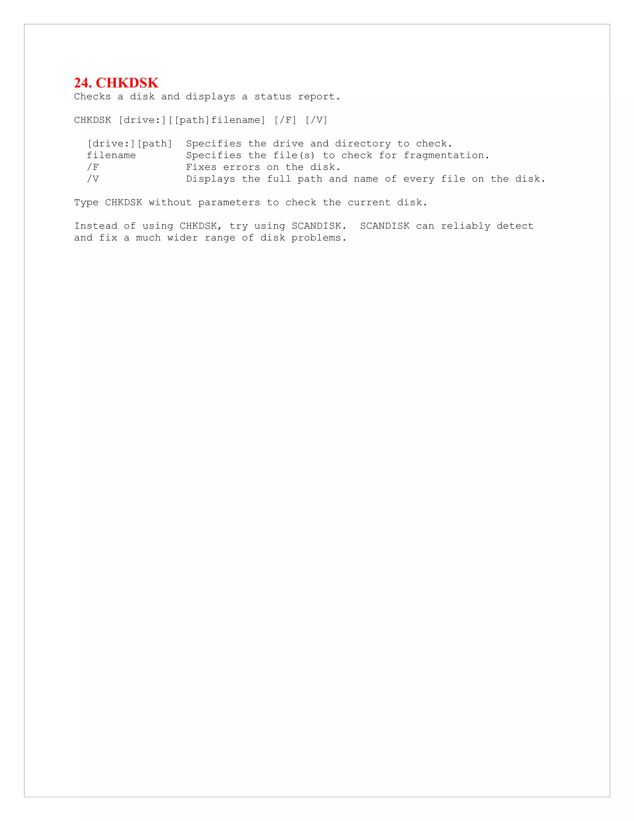 24. CHKDSK
Checks a disk and displays a status report.
CHKDSK [drive:][[path]filename] [/F] [/V]
[drive:][path] Specifies the drive and directory to check.
filename Specifies the file(s) to check for fragmentation.
/F Fixes errors on the disk.
/V Displays the full path and name of every file on the disk.
Type CHKDSK without parameters to check the current disk.
Instead of using CHKDSK, try using SCANDISK. SCANDISK can reliably detect
and fix a much wider range of disk problems.
 