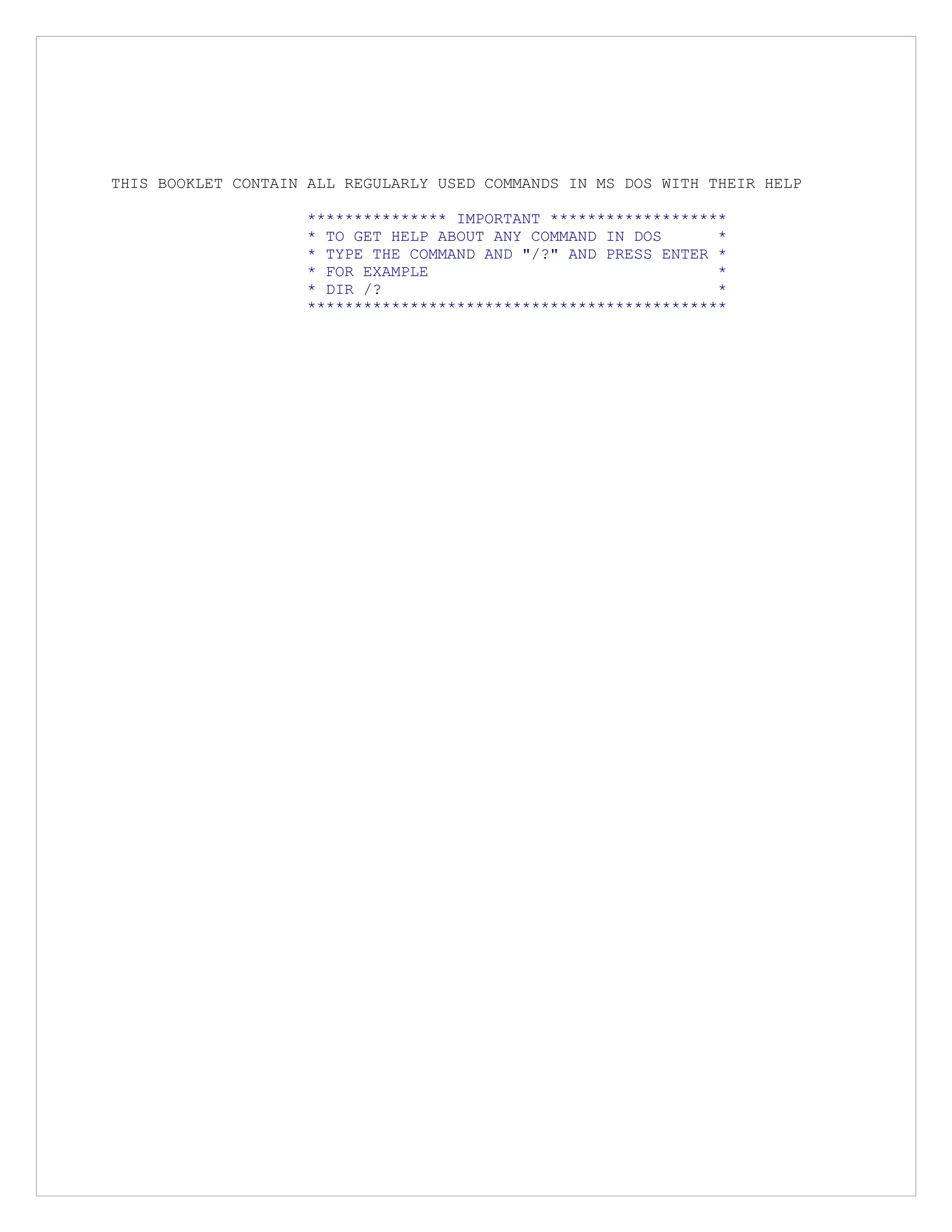 THIS BOOKLET CONTAIN ALL REGULARLY USED COMMANDS IN MS DOS WITH THEIR HELP
*************** IMPORTANT *******************
* TO GET HELP ABOUT ANY COMMAND IN DOS *
* TYPE THE COMMAND AND "/?" AND PRESS ENTER *
* FOR EXAMPLE *
* DIR /? *
*********************************************
 