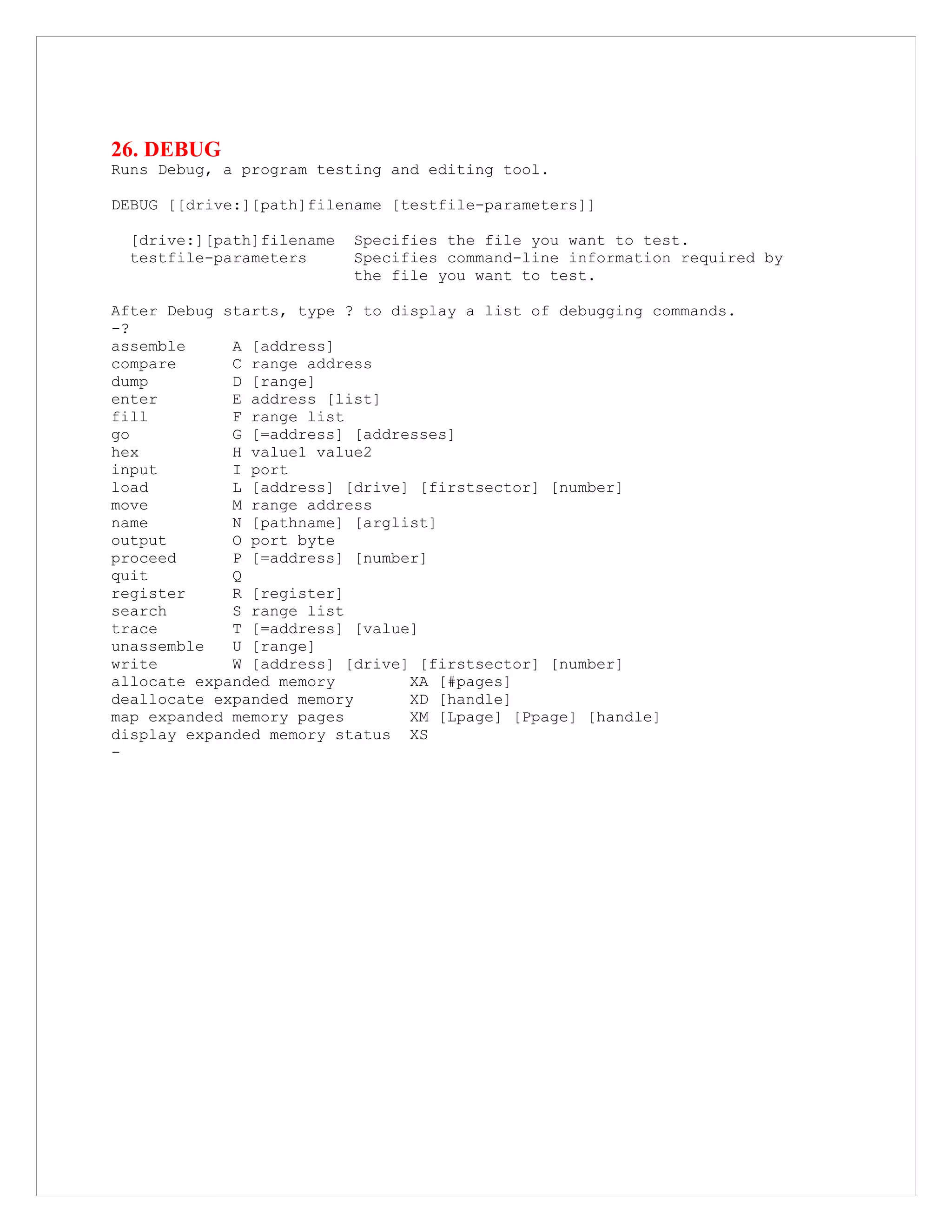 26. DEBUG
Runs Debug, a program testing and editing tool.
DEBUG [[drive:][path]filename [testfile-parameters]]
[drive:][path]filename Specifies the file you want to test.
testfile-parameters Specifies command-line information required by
the file you want to test.
After Debug starts, type ? to display a list of debugging commands.
-?
assemble A [address]
compare C range address
dump D [range]
enter E address [list]
fill F range list
go G [=address] [addresses]
hex H value1 value2
input I port
load L [address] [drive] [firstsector] [number]
move M range address
name N [pathname] [arglist]
output O port byte
proceed P [=address] [number]
quit Q
register R [register]
search S range list
trace T [=address] [value]
unassemble U [range]
write W [address] [drive] [firstsector] [number]
allocate expanded memory XA [#pages]
deallocate expanded memory XD [handle]
map expanded memory pages XM [Lpage] [Ppage] [handle]
display expanded memory status XS
-
 