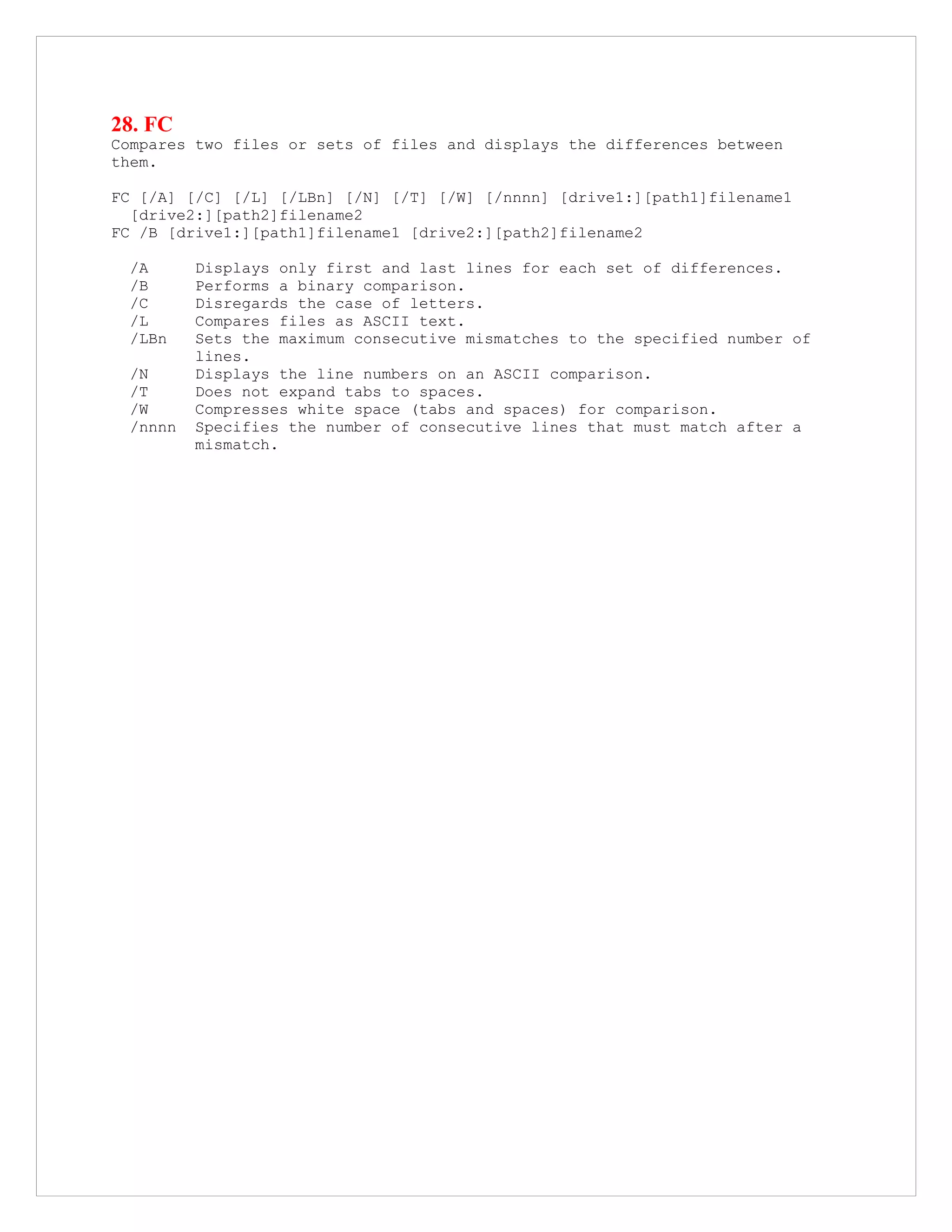 28. FC
Compares two files or sets of files and displays the differences between
them.
FC [/A] [/C] [/L] [/LBn] [/N] [/T] [/W] [/nnnn] [drive1:][path1]filename1
[drive2:][path2]filename2
FC /B [drive1:][path1]filename1 [drive2:][path2]filename2
/A Displays only first and last lines for each set of differences.
/B Performs a binary comparison.
/C Disregards the case of letters.
/L Compares files as ASCII text.
/LBn Sets the maximum consecutive mismatches to the specified number of
lines.
/N Displays the line numbers on an ASCII comparison.
/T Does not expand tabs to spaces.
/W Compresses white space (tabs and spaces) for comparison.
/nnnn Specifies the number of consecutive lines that must match after a
mismatch.
 