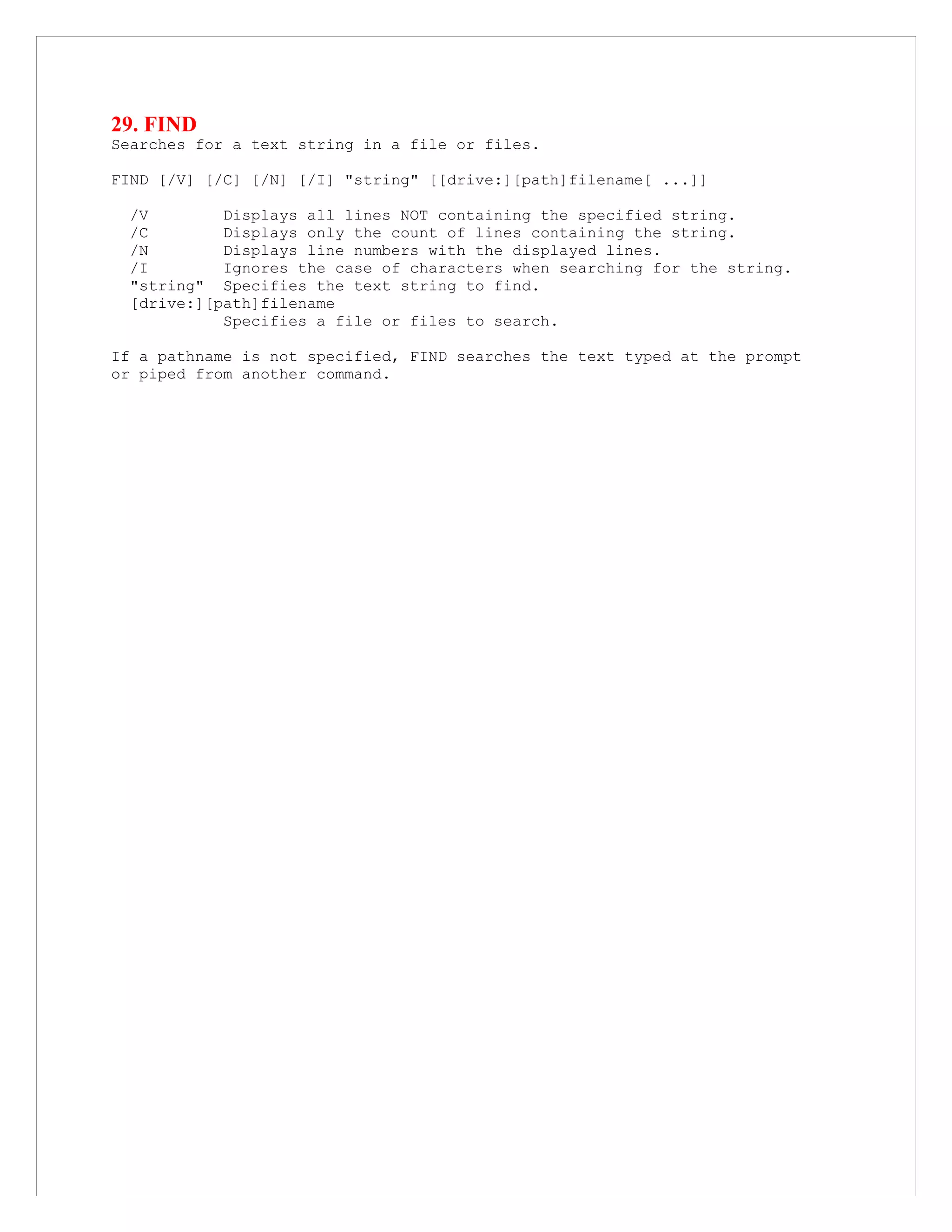 29. FIND
Searches for a text string in a file or files.
FIND [/V] [/C] [/N] [/I] "string" [[drive:][path]filename[ ...]]
/V Displays all lines NOT containing the specified string.
/C Displays only the count of lines containing the string.
/N Displays line numbers with the displayed lines.
/I Ignores the case of characters when searching for the string.
"string" Specifies the text string to find.
[drive:][path]filename
Specifies a file or files to search.
If a pathname is not specified, FIND searches the text typed at the prompt
or piped from another command.
 