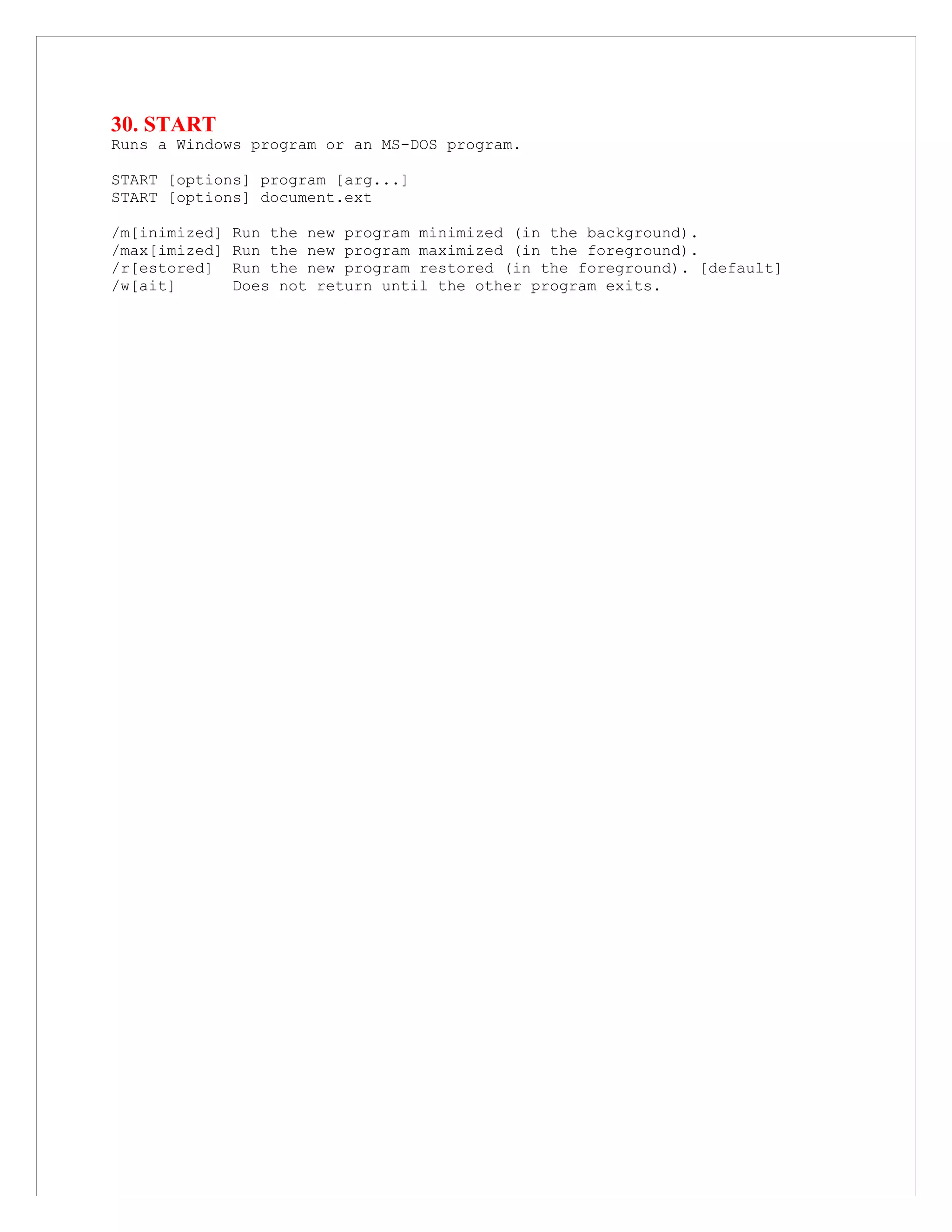 30. START
Runs a Windows program or an MS-DOS program.
START [options] program [arg...]
START [options] document.ext
/m[inimized] Run the new program minimized (in the background).
/max[imized] Run the new program maximized (in the foreground).
/r[estored] Run the new program restored (in the foreground). [default]
/w[ait] Does not return until the other program exits.
 