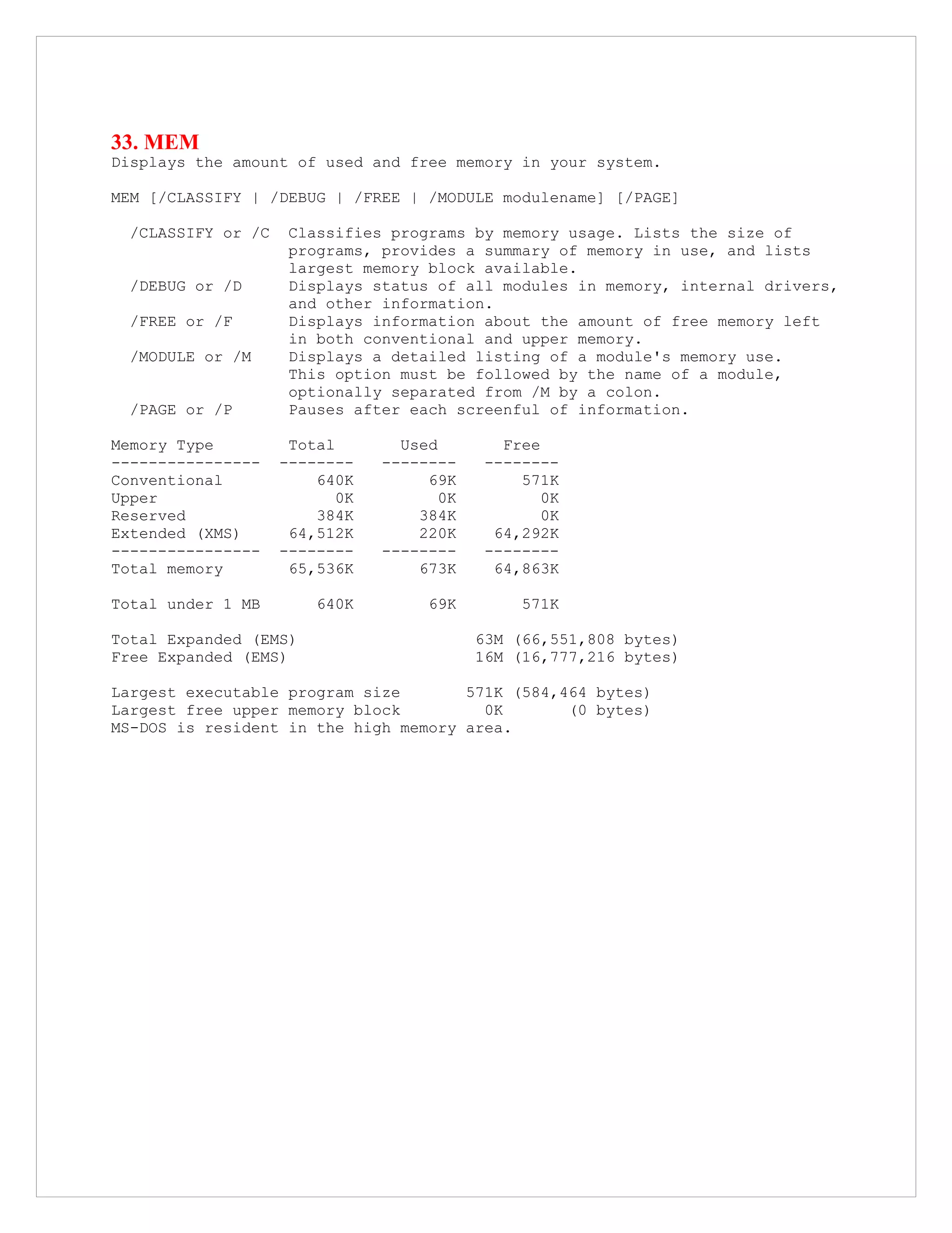 33. MEM
Displays the amount of used and free memory in your system.
MEM [/CLASSIFY | /DEBUG | /FREE | /MODULE modulename] [/PAGE]
/CLASSIFY or /C Classifies programs by memory usage. Lists the size of
programs, provides a summary of memory in use, and lists
largest memory block available.
/DEBUG or /D Displays status of all modules in memory, internal drivers,
and other information.
/FREE or /F Displays information about the amount of free memory left
in both conventional and upper memory.
/MODULE or /M Displays a detailed listing of a module's memory use.
This option must be followed by the name of a module,
optionally separated from /M by a colon.
/PAGE or /P Pauses after each screenful of information.
Memory Type Total Used Free
---------------- -------- -------- --------
Conventional 640K 69K 571K
Upper 0K 0K 0K
Reserved 384K 384K 0K
Extended (XMS) 64,512K 220K 64,292K
---------------- -------- -------- --------
Total memory 65,536K 673K 64,863K
Total under 1 MB 640K 69K 571K
Total Expanded (EMS) 63M (66,551,808 bytes)
Free Expanded (EMS) 16M (16,777,216 bytes)
Largest executable program size 571K (584,464 bytes)
Largest free upper memory block 0K (0 bytes)
MS-DOS is resident in the high memory area.
 