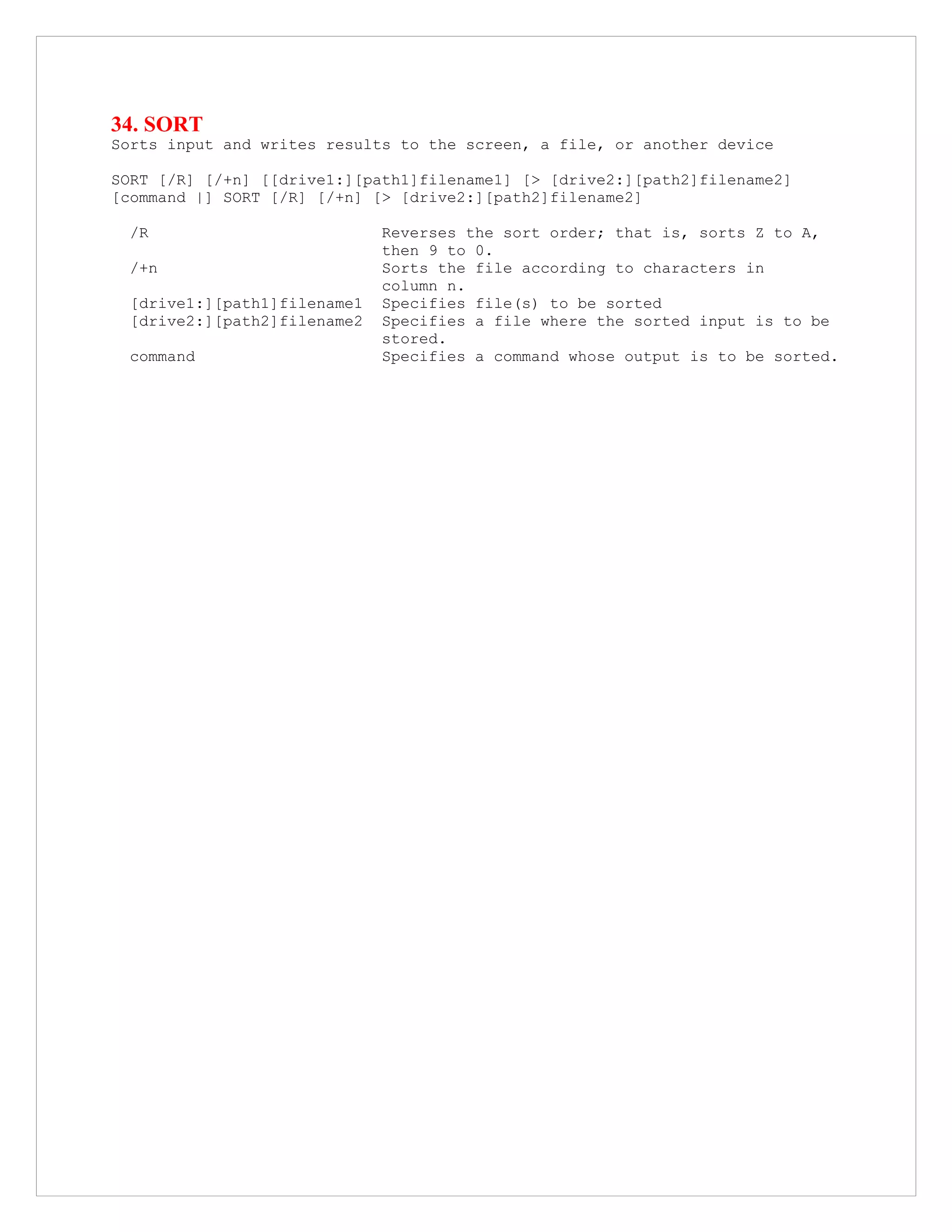 34. SORT
Sorts input and writes results to the screen, a file, or another device
SORT [/R] [/+n] [[drive1:][path1]filename1] [> [drive2:][path2]filename2]
[command |] SORT [/R] [/+n] [> [drive2:][path2]filename2]
/R Reverses the sort order; that is, sorts Z to A,
then 9 to 0.
/+n Sorts the file according to characters in
column n.
[drive1:][path1]filename1 Specifies file(s) to be sorted
[drive2:][path2]filename2 Specifies a file where the sorted input is to be
stored.
command Specifies a command whose output is to be sorted.
 