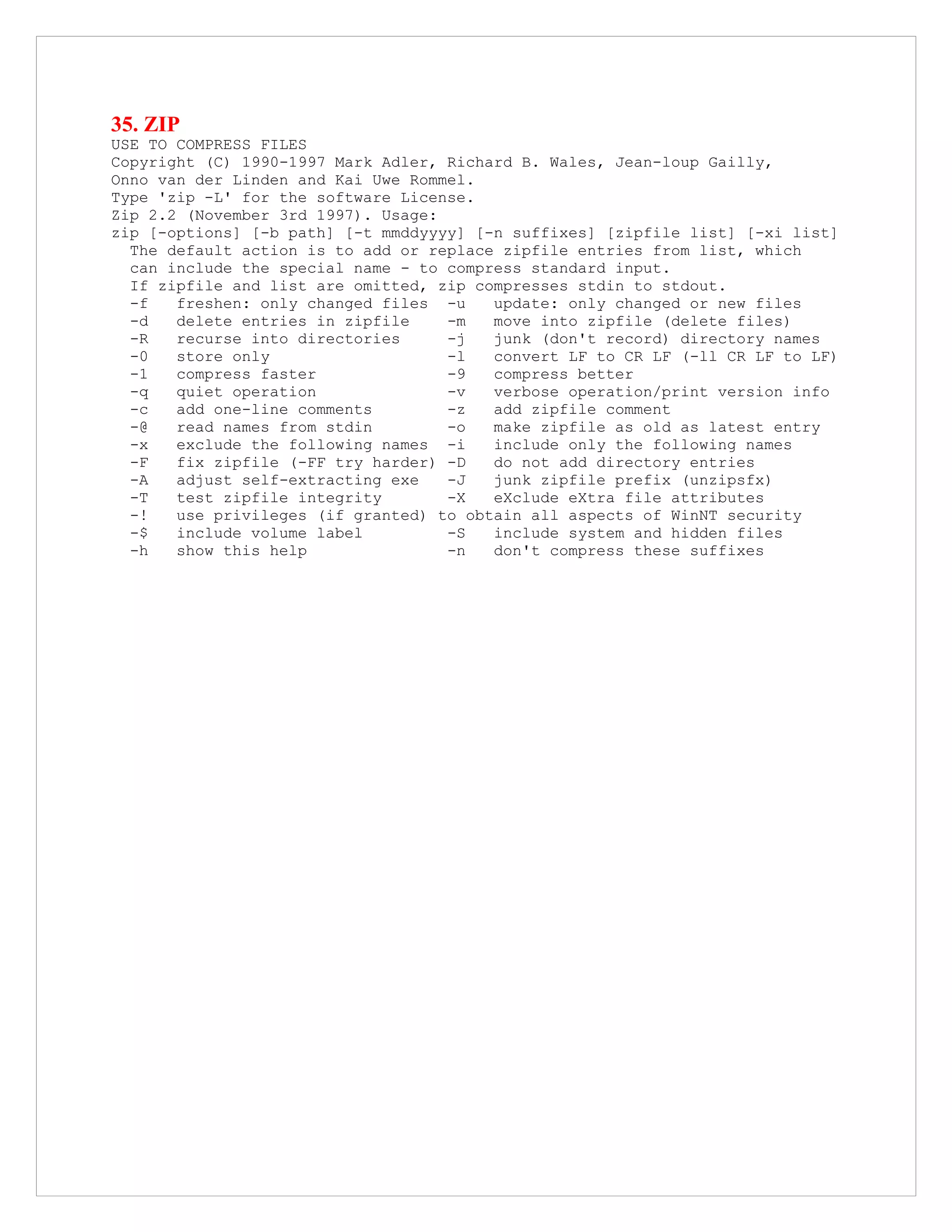 35. ZIP
USE TO COMPRESS FILES
Copyright (C) 1990-1997 Mark Adler, Richard B. Wales, Jean-loup Gailly,
Onno van der Linden and Kai Uwe Rommel.
Type 'zip -L' for the software License.
Zip 2.2 (November 3rd 1997). Usage:
zip [-options] [-b path] [-t mmddyyyy] [-n suffixes] [zipfile list] [-xi list]
The default action is to add or replace zipfile entries from list, which
can include the special name - to compress standard input.
If zipfile and list are omitted, zip compresses stdin to stdout.
-f freshen: only changed files -u update: only changed or new files
-d delete entries in zipfile -m move into zipfile (delete files)
-R recurse into directories -j junk (don't record) directory names
-0 store only -l convert LF to CR LF (-ll CR LF to LF)
-1 compress faster -9 compress better
-q quiet operation -v verbose operation/print version info
-c add one-line comments -z add zipfile comment
-@ read names from stdin -o make zipfile as old as latest entry
-x exclude the following names -i include only the following names
-F fix zipfile (-FF try harder) -D do not add directory entries
-A adjust self-extracting exe -J junk zipfile prefix (unzipsfx)
-T test zipfile integrity -X eXclude eXtra file attributes
-! use privileges (if granted) to obtain all aspects of WinNT security
-$ include volume label -S include system and hidden files
-h show this help -n don't compress these suffixes
 