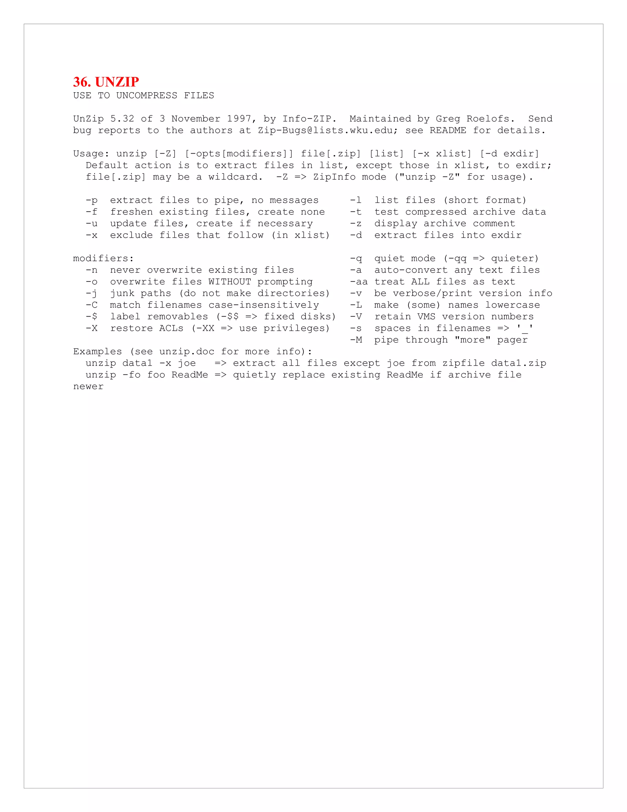 36. UNZIP
USE TO UNCOMPRESS FILES
UnZip 5.32 of 3 November 1997, by Info-ZIP. Maintained by Greg Roelofs. Send
bug reports to the authors at Zip-Bugs@lists.wku.edu; see README for details.
Usage: unzip [-Z] [-opts[modifiers]] file[.zip] [list] [-x xlist] [-d exdir]
Default action is to extract files in list, except those in xlist, to exdir;
file[.zip] may be a wildcard. -Z => ZipInfo mode ("unzip -Z" for usage).
-p extract files to pipe, no messages -l list files (short format)
-f freshen existing files, create none -t test compressed archive data
-u update files, create if necessary -z display archive comment
-x exclude files that follow (in xlist) -d extract files into exdir
modifiers: -q quiet mode (-qq => quieter)
-n never overwrite existing files -a auto-convert any text files
-o overwrite files WITHOUT prompting -aa treat ALL files as text
-j junk paths (do not make directories) -v be verbose/print version info
-C match filenames case-insensitively -L make (some) names lowercase
-$ label removables (-$$ => fixed disks) -V retain VMS version numbers
-X restore ACLs (-XX => use privileges) -s spaces in filenames => '_'
-M pipe through "more" pager
Examples (see unzip.doc for more info):
unzip data1 -x joe => extract all files except joe from zipfile data1.zip
unzip -fo foo ReadMe => quietly replace existing ReadMe if archive file
newer
 
