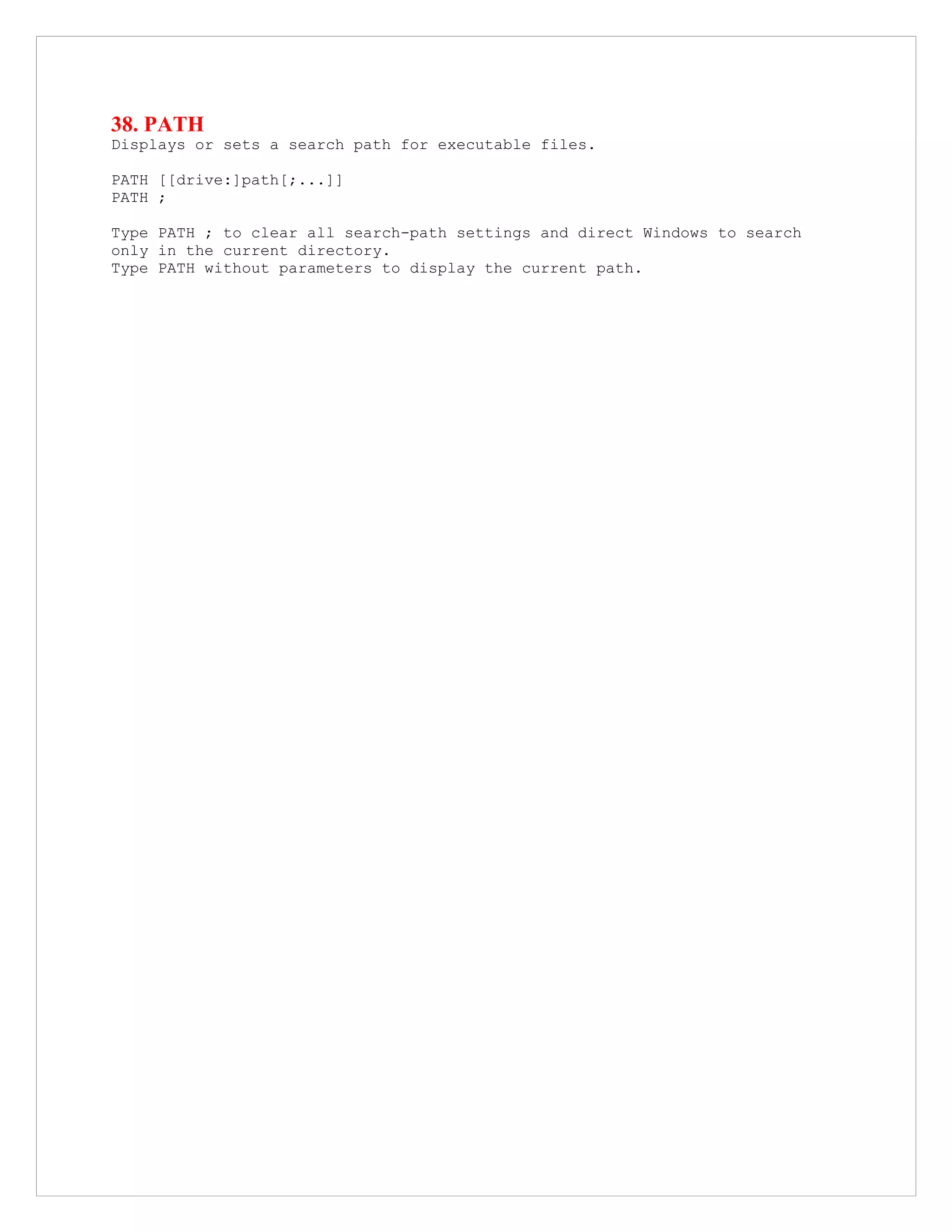 38. PATH
Displays or sets a search path for executable files.
PATH [[drive:]path[;...]]
PATH ;
Type PATH ; to clear all search-path settings and direct Windows to search
only in the current directory.
Type PATH without parameters to display the current path.
 