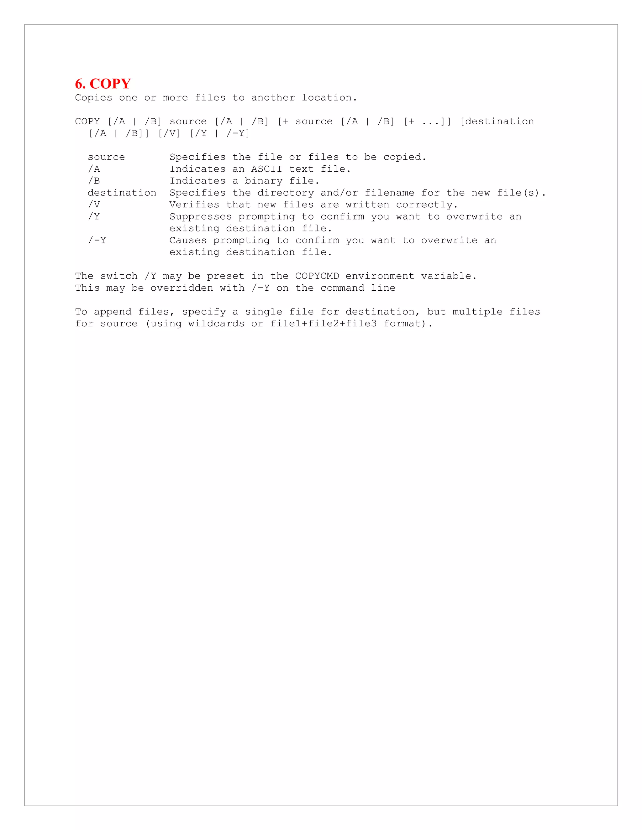 6. COPY
Copies one or more files to another location.
COPY [/A | /B] source [/A | /B] [+ source [/A | /B] [+ ...]] [destination
[/A | /B]] [/V] [/Y | /-Y]
source Specifies the file or files to be copied.
/A Indicates an ASCII text file.
/B Indicates a binary file.
destination Specifies the directory and/or filename for the new file(s).
/V Verifies that new files are written correctly.
/Y Suppresses prompting to confirm you want to overwrite an
existing destination file.
/-Y Causes prompting to confirm you want to overwrite an
existing destination file.
The switch /Y may be preset in the COPYCMD environment variable.
This may be overridden with /-Y on the command line
To append files, specify a single file for destination, but multiple files
for source (using wildcards or file1+file2+file3 format).
 