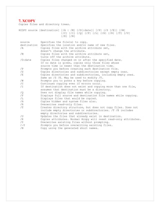 7. XCOPY
Copies files and directory trees.
XCOPY source [destination] [/A | /M] [/D[:date]] [/P] [/S [/E]] [/W]
[/C] [/I] [/Q] [/F] [/L] [/H] [/R] [/T] [/U]
[/K] [/N]
source Specifies the file(s) to copy.
destination Specifies the location and/or name of new files.
/A Copies files with the archive attribute set,
doesn't change the attribute.
/M Copies files with the archive attribute set,
turns off the archive attribute.
/D:date Copies files changed on or after the specified date.
If no date is given, copies only those files whose
source time is newer than the destination time.
/P Prompts you before creating each destination file.
/S Copies directories and subdirectories except empty ones.
/E Copies directories and subdirectories, including empty ones.
Same as /S /E. May be used to modify /T.
/W Prompts you to press a key before copying.
/C Continues copying even if errors occur.
/I If destination does not exist and copying more than one file,
assumes that destination must be a directory.
/Q Does not display file names while copying.
/F Displays full source and destination file names while copying.
/L Displays files that would be copied.
/H Copies hidden and system files also.
/R Overwrites read-only files.
/T Creates directory structure, but does not copy files. Does not
include empty directories or subdirectories. /T /E includes
empty directories and subdirectories.
/U Updates the files that already exist in destination.
/K Copies attributes. Normal Xcopy will reset read-only attributes.
/Y Overwrites existing files without prompting.
/-Y Prompts you before overwriting existing files.
/N Copy using the generated short names.
 