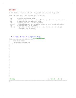 12. EDIT
MS-DOS Editor Version 2.0.026 Copyright (c) Microsoft Corp 1995.
EDIT [/B] [/H] [/R] [/S] [/<nnn>] [/?] [file(s)]
/B - Forces monochrome mode.
/H - Displays the maximum number of lines possible for your hardware
/R - Load file(s) in read-only mode.
/S - Forces the use of short filenames.
/<nnn> - Load binary file(s), wrapping lines to <nnn> characters wide.
/? - Displays this help screen.
[file] - Specifies initial files(s) to load. Wildcards and multiple
filespecs can be given.
File Edit Search View Options Help
+------------------------------- C:WINDOWSNAME
--------------------------------+
¦ NAME BILL GATES
_¦ MICROSOFT CORPORATION
_ ¦
_
¦
_
¦
_
¦
_
¦
_
¦
_
¦
_
¦
_
¦
_
¦
_
¦
_
¦
_
¦
_
F1=Help ¦ Line:1 Col:1
+-----------------------------------------------------------------------------
--
 
