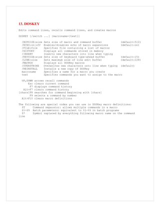 13. DOSKEY
Edits command lines, recalls command lines, and creates macros
DOSKEY [/switch ...] [macroname=[text]]
/BUFSIZE:size Sets size of macro and command buffer (default:512)
/ECHO:on|off Enables/disables echo of macro expansions (default:on)
/FILE:file Specifies file containing a list of macros
/HISTORY Displays all commands stored in memory
/INSERT Inserts new characters into line when typing
/KEYSIZE:size Sets size of keyboard type-ahead buffer (default:15)
/LINE:size Sets maximum size of line edit buffer (default:128)
/MACROS Displays all DOSKey macros
/OVERSTRIKE Overwrites new characters onto line when typing (default)
/REINSTALL Installs a new copy of DOSKey
macroname Specifies a name for a macro you create
text Specifies commands you want to assign to the macro
UP,DOWN arrows recall commands
Esc clears current command
F7 displays command history
Alt+F7 clears command history
[chars]F8 searches for command beginning with [chars]
F9 selects a command by number
Alt+F10 clears macro definitions
The following are special codes you can use in DOSKey macro definitions:
$T Command separator: allows multiple commands in a macro
$1-$9 Batch parameters: equivalent to %1-%9 in batch programs
$* Symbol replaced by everything following macro name on the command
line
 