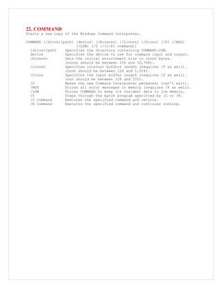22. COMMAND
Starts a new copy of the Windows Command Interpreter.
COMMAND [[drive:]path] [device] [/E:nnnnn] [/L:nnnn] [/U:nnn] [/P] [/MSG]
[/LOW] [/Y [/[C|K] command]]
[drive:]path Specifies the directory containing COMMAND.COM.
device Specifies the device to use for command input and output.
/E:nnnnn Sets the initial environment size to nnnnn bytes.
(nnnnn should be between 256 and 32,768).
/L:nnnn Specifies internal buffers length (requires /P as well).
(nnnn should be between 128 and 1,024).
/U:nnn Specifies the input buffer length (requires /P as well).
(nnn should be between 128 and 255).
/P Makes the new Command Interpreter permanent (can't exit).
/MSG Stores all error messages in memory (requires /P as well).
/LOW Forces COMMAND to keep its resident data in low memory.
/Y Steps through the batch program specified by /C or /K.
/C command Executes the specified command and returns.
/K command Executes the specified command and continues running.
 