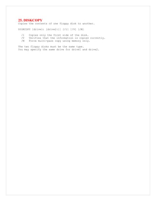 25. DISKCOPY
Copies the contents of one floppy disk to another.
DISKCOPY [drive1: [drive2:]] [/1] [/V] [/M]
/1 Copies only the first side of the disk.
/V Verifies that the information is copied correctly.
/M Force multi-pass copy using memory only.
The two floppy disks must be the same type.
You may specify the same drive for drive1 and drive2.
 