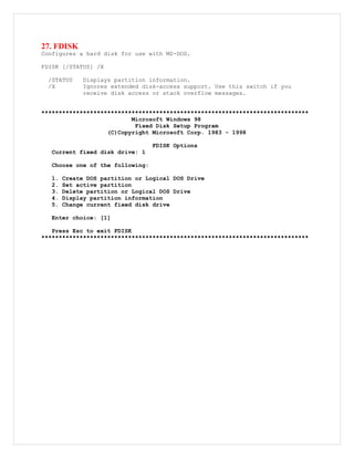 27. FDISK
Configures a hard disk for use with MS-DOS.
FDISK [/STATUS] /X
/STATUS Displays partition information.
/X Ignores extended disk-access support. Use this switch if you
receive disk access or stack overflow messages.
*****************************************************************************
Microsoft Windows 98
Fixed Disk Setup Program
(C)Copyright Microsoft Corp. 1983 - 1998
FDISK Options
Current fixed disk drive: 1
Choose one of the following:
1. Create DOS partition or Logical DOS Drive
2. Set active partition
3. Delete partition or Logical DOS Drive
4. Display partition information
5. Change current fixed disk drive
Enter choice: [1]
Press Esc to exit FDISK
*****************************************************************************
 