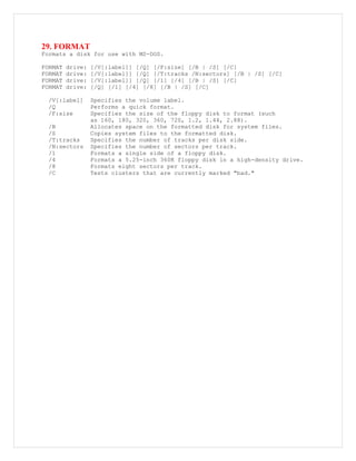 29. FORMAT
Formats a disk for use with MS-DOS.
FORMAT drive: [/V[:label]] [/Q] [/F:size] [/B | /S] [/C]
FORMAT drive: [/V[:label]] [/Q] [/T:tracks /N:sectors] [/B | /S] [/C]
FORMAT drive: [/V[:label]] [/Q] [/1] [/4] [/B | /S] [/C]
FORMAT drive: [/Q] [/1] [/4] [/8] [/B | /S] [/C]
/V[:label] Specifies the volume label.
/Q Performs a quick format.
/F:size Specifies the size of the floppy disk to format (such
as 160, 180, 320, 360, 720, 1.2, 1.44, 2.88).
/B Allocates space on the formatted disk for system files.
/S Copies system files to the formatted disk.
/T:tracks Specifies the number of tracks per disk side.
/N:sectors Specifies the number of sectors per track.
/1 Formats a single side of a floppy disk.
/4 Formats a 5.25-inch 360K floppy disk in a high-density drive.
/8 Formats eight sectors per track.
/C Tests clusters that are currently marked "bad."
 