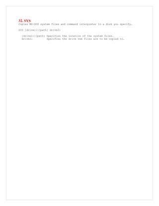 32. SYS
Copies MS-DOS system files and command interpreter to a disk you specify.
SYS [drive1:][path] drive2:
[drive1:][path] Specifies the location of the system files.
drive2: Specifies the drive the files are to be copied to.
 