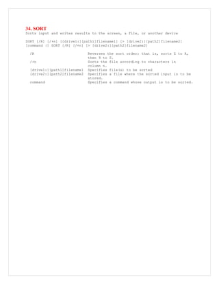 34. SORT
Sorts input and writes results to the screen, a file, or another device
SORT [/R] [/+n] [[drive1:][path1]filename1] [> [drive2:][path2]filename2]
[command |] SORT [/R] [/+n] [> [drive2:][path2]filename2]
/R Reverses the sort order; that is, sorts Z to A,
then 9 to 0.
/+n Sorts the file according to characters in
column n.
[drive1:][path1]filename1 Specifies file(s) to be sorted
[drive2:][path2]filename2 Specifies a file where the sorted input is to be
stored.
command Specifies a command whose output is to be sorted.
 
