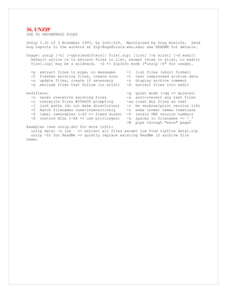 36. UNZIP
USE TO UNCOMPRESS FILES
UnZip 5.32 of 3 November 1997, by Info-ZIP. Maintained by Greg Roelofs. Send
bug reports to the authors at Zip-Bugs@lists.wku.edu; see README for details.
Usage: unzip [-Z] [-opts[modifiers]] file[.zip] [list] [-x xlist] [-d exdir]
Default action is to extract files in list, except those in xlist, to exdir;
file[.zip] may be a wildcard. -Z => ZipInfo mode ("unzip -Z" for usage).
-p extract files to pipe, no messages -l list files (short format)
-f freshen existing files, create none -t test compressed archive data
-u update files, create if necessary -z display archive comment
-x exclude files that follow (in xlist) -d extract files into exdir
modifiers: -q quiet mode (-qq => quieter)
-n never overwrite existing files -a auto-convert any text files
-o overwrite files WITHOUT prompting -aa treat ALL files as text
-j junk paths (do not make directories) -v be verbose/print version info
-C match filenames case-insensitively -L make (some) names lowercase
-$ label removables (-$$ => fixed disks) -V retain VMS version numbers
-X restore ACLs (-XX => use privileges) -s spaces in filenames => '_'
-M pipe through "more" pager
Examples (see unzip.doc for more info):
unzip data1 -x joe => extract all files except joe from zipfile data1.zip
unzip -fo foo ReadMe => quietly replace existing ReadMe if archive file
newer
 