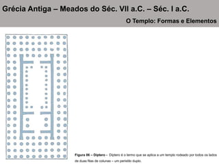 Figura 06 – Díptero - Díptero é o termo que se aplica a um templo rodeado por todos os lados
de duas filas de colunas – um peristilo duplo.
Grécia Antiga – Meados do Séc. VII a.C. – Séc. I a.C.
O Templo: Formas e Elementos
 