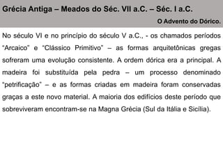 No século VI e no princípio do século V a.C., - os chamados períodos
“Arcaico” e “Clássico Primitivo” – as formas arquitetônicas gregas
sofreram uma evolução consistente. A ordem dórica era a principal. A
madeira foi substituída pela pedra – um processo denominado
“petrificação” – e as formas criadas em madeira foram conservadas
graças a este novo material. A maioria dos edifícios deste período que
sobreviveram encontram-se na Magna Grécia (Sul da Itália e Sicília).
Grécia Antiga – Meados do Séc. VII a.C. – Séc. I a.C.
O Advento do Dórico.
 