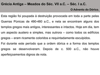 Esta região foi poupada à destruição provocada em toda a parte pelas
Guerras Púnicas de 490-480 a.C., e nela se encontram alguns dos
templos gregos mais antigos, interessantes e intactos. Hoje em dia, tem
um aspecto austero e simples, mas outrora – como todos os edifícios
gregos – eram ricamente coloridos e requintadamente esculpidos.
Foi durante este período que a ordem dórica e a forma dos templos
gregos se desenvolveram. Depois de c. 500 a.C., não houve
aperfeiçoamentos dignos de nota.
Grécia Antiga – Meados do Séc. VII a.C. – Séc. I a.C.
O Advento do Dórico.
 