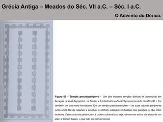 Figura 09 – Templo pseudoperíptero - Um dos maiores templos dóricos foi construído em
Acragas (a atual Agrigento), na Sicília, e foi dedicado a Zeus Olympius (a partir de 480 d.C.). Foi
também um dos mais inovadores. Era um templo pseudoperíptero – as suas colunas perípteras
(uma única fila de colunas a envolver o edifício) estavam embutidas nas paredes, e não eram
isoladas. Estas colunas pertenciam à ordem colossal (ou seja, elevam-se acima da altura de um
piso) e tinham bases, o que não era convencional.
Grécia Antiga – Meados do Séc. VII a.C. – Séc. I a.C.
O Advento do Dórico.
 
