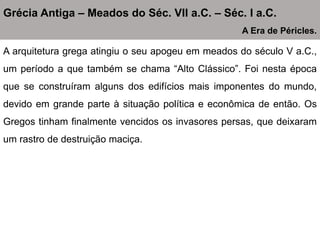 A arquitetura grega atingiu o seu apogeu em meados do século V a.C.,
um período a que também se chama “Alto Clássico”. Foi nesta época
que se construíram alguns dos edifícios mais imponentes do mundo,
devido em grande parte à situação política e econômica de então. Os
Gregos tinham finalmente vencidos os invasores persas, que deixaram
um rastro de destruição maciça.
Grécia Antiga – Meados do Séc. VII a.C. – Séc. I a.C.
A Era de Péricles.
 