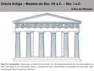 Figura 12 – Características - Muitas vezes, os templos dóricos do século V a.C. têm características reconhecíveis. As colunas parecem mais
altas e mais esguias do que os exemplares “arcaicos”, a decoração dos frisos é mais abundante e os intercolúnios são mais amplos. Todas
estas alterações refletem a influência do estilo jônico.
Grécia Antiga – Meados do Séc. VII a.C. – Séc. I a.C.
A Era de Péricles.
 