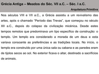 Nos séculos VIII e VII a.C., a Grécia assistiu a um revivalismo das
artes, após o chamado “Período das Trevas”, que começou no século
XII a.C., depois do colapso da civilização micénica. Desde estes
tempos remotos que predominava um tipo específico de construção: o
templo. Um templo era considerado a morada de um deus e esta
variava consoante as preferências e as tradições locais. No início, o
templo era construído por uma única sala ou cabana e as paredes eram
de tijolos secos ao sol. No exterior ficava o altar, destinado a sacrifícios
de animais.
Grécia Antiga – Meados do Séc. VII a.C. – Séc. I a.C.
Arquitetura Primitiva
 