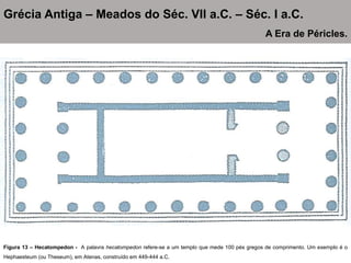 Figura 13 – Hecatompedon - A palavra hecatompedon refere-se a um templo que mede 100 pés gregos de comprimento. Um exemplo é o
Hephaesteum (ou Theseum), em Atenas, construído em 449-444 a.C.
Grécia Antiga – Meados do Séc. VII a.C. – Séc. I a.C.
A Era de Péricles.
 