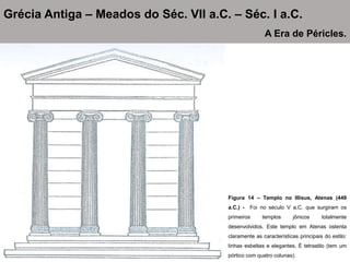 Figura 14 – Templo no Illisus, Atenas (449
a.C.) - Foi no século V a.C. que surgiram os
primeiros templos jônicos totalmente
desenvolvidos. Este templo em Atenas ostenta
claramente as características principais do estilo:
linhas esbeltas e elegantes. É tetrastilo (tem um
pórtico com quatro colunas).
Grécia Antiga – Meados do Séc. VII a.C. – Séc. I a.C.
A Era de Péricles.
 