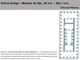 Figura 15 – Templo de Apollo Epicurius, Bassae (429-490 a.C.) - A invulgaridade da planta deste
templo explica-se pela sua orientação. O templo está alinhado no sentido norte-sul e não leste-oeste, e
por isso dispõe de uma porta lateral especial na parede leste. A estátua da divindade encontra-se em
frente desta, num espaço denominado adytum (ádito), naiskos, ou sekos.
Grécia Antiga – Meados do Séc. VII a.C. – Séc. I a.C.
A Era de Péricles.
 