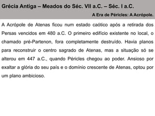 A Acrópole de Atenas ficou num estado caótico após a retirada dos
Persas vencidos em 480 a.C. O primeiro edifício existente no local, o
chamado pré-Partenon, fora completamente destruído. Havia planos
para reconstruir o centro sagrado de Atenas, mas a situação só se
alterou em 447 a.C., quando Péricles chegou ao poder. Ansioso por
exaltar a glória do seu país e o domínio crescente de Atenas, optou por
um plano ambicioso.
Grécia Antiga – Meados do Séc. VII a.C. – Séc. I a.C.
A Era de Péricles: A Acrópole.
 