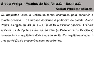 Os arquitetos Ictino e Calícrates foram chamados para construir o
templo principal – o Partenon dedicado à padroeira da cidade, Atena
Polias, e erigido em 438 a.C. – e Fídias foi o escultor principal. Os dois
edifícios da Acrópole da era de Péricles (o Partenon e os Propileus)
representam a arquitetura dórica no seu zênite. Os arquitetos atingiram
uma perfeição de proporções sem precedentes.
Grécia Antiga – Meados do Séc. VII a.C. – Séc. I a.C.
A Era de Péricles: A Acrópole.
 
