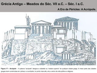 Figura 17 – Acrópole - A palavra “acrópole” designa a cidadela ou “cidade superior” de qualquer cidade grega. A maior parte das cidades
gregas eram construídas em colinas, e a acrópole, no ponto mais alto, era o centro da vida política e religiosa.
Grécia Antiga – Meados do Séc. VII a.C. – Séc. I a.C.
A Era de Péricles: A Acrópole.
 