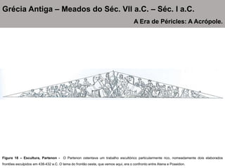 Figura 18 – Escultura, Partenon - O Partenon ostentava um trabalho escultórico particularmente rico, nomeadamente dois elaborados
frontões esculpidos em 438-432 a.C. O tema do frontão oeste, que vemos aqui, era o confronto entre Atena e Poseidon.
Grécia Antiga – Meados do Séc. VII a.C. – Séc. I a.C.
A Era de Péricles: A Acrópole.
 