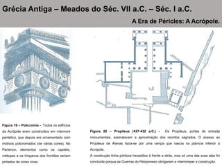 Figura 19 – Policromia - Todos os edifícios
da Acrópole eram construídos em mármore
pentélico, que depois era ornamentado com
motivos policromados (de várias cores). No
Partenon, elementos como os capitéis,
métopas e os tímpanos dos frontões seriam
pintados de cores vivas.
Grécia Antiga – Meados do Séc. VII a.C. – Séc. I a.C.
A Era de Péricles: A Acrópole.
Figura 20 – Propileus (437-432 a.C.) - Os Propileus, portas de entrada
monumentais, assinalavam a aproximação dos recintos sagrados. O acesso ao
Propileus de Atenas fazia-se por uma rampa que nascia na planície inferior à
Acrópole.
A construção tinha pórticos hexastilos à frente e atrás, mas só uma das suas alas foi
concluída porque as Guerras do Peloponeso obrigaram a interromper a construção.
 