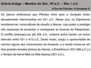 Os planos ambiciosos que Péricles tinha para a Acrópole foram
abruptamente interrompidos em 431 a.C. Nesse ano, os Espartanos
revoltaram-se, numa atitude de desafio a Atenas, cujo poder e prestígio
não cessavam de aumentar, e começaram as Guerras do Peloponeso.
O conflito prolongou-se até 404 a.C., embora tenha havido um breve
intervalo entre 421 e 413 a.C. Deste modo, surgiu a oportunidade de
concluir alguns dos monumentos da Acrópole, e a tarefa iniciou-se em
dois grandes templos jônicos de Atenas, o Erechtheum (421-406 a.C.) e
o Templo de Atena Niké ou Nike Apteros (421 a.C.).
Grécia Antiga – Meados do Séc. VII a.C. – Séc. I a.C.
A Era de Péricles: A Acrópole II.
 