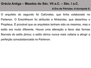 O arquiteto do segundo foi Calícrates, que tinha colaborado no
Partenon. O Erechtheum foi atribuído a Mnésicles, que desenhou o
Propileus. É provável que os arquitetos tenham sido os mesmos, mas o
estilo era muito diferente. Houve uma alteração a favor das formas
flexíveis do estilo jônico; o estilo dórico nunca mais voltaria a atingir a
perfeição consubstanciada no Partenon.
Grécia Antiga – Meados do Séc. VII a.C. – Séc. I a.C.
A Era de Péricles: A Acrópole II.
 