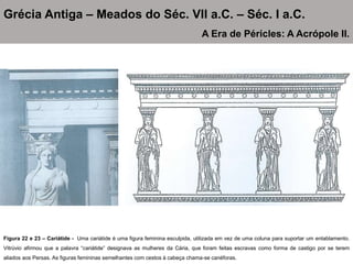 Figura 22 e 23 – Cariátide - Uma cariátide é uma figura feminina esculpida, utilizada em vez de uma coluna para suportar um entablamento.
Vitrúvio afirmou que a palavra “cariátide” designava as mulheres da Cária, que foram feitas escravas como forma de castigo por se terem
aliados aos Persas. As figuras femininas semelhantes com cestos à cabeça chama-se canéforas.
Grécia Antiga – Meados do Séc. VII a.C. – Séc. I a.C.
A Era de Péricles: A Acrópole II.
 